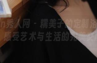 Xiuren秀人网 – 糯美子的定制浴缸图集，感受艺术与生活的完美交融